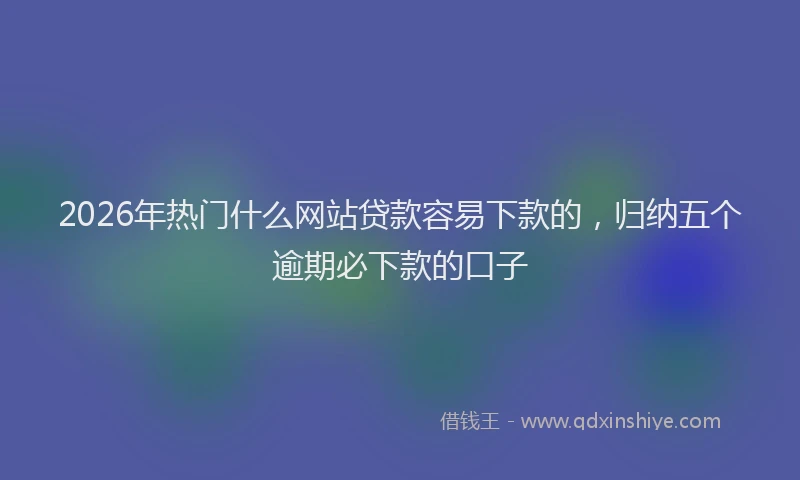 2026年热门什么网站贷款容易下款的，归纳五个逾期必下款的口子