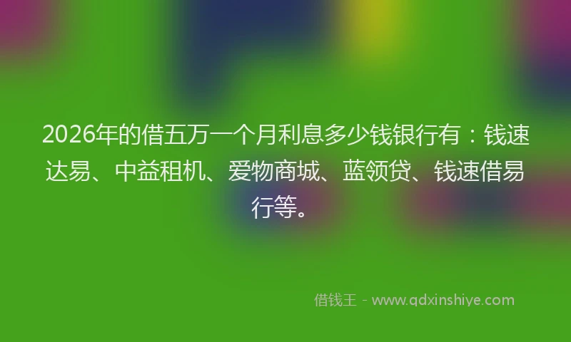 2026年的借五万一个月利息多少钱银行有：钱速达易、中益租机、爱物商城、蓝领贷、钱速借易行等。