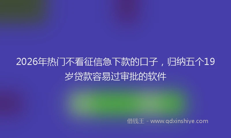 2026年热门不看征信急下款的口子，归纳五个19岁贷款容易过审批的软件