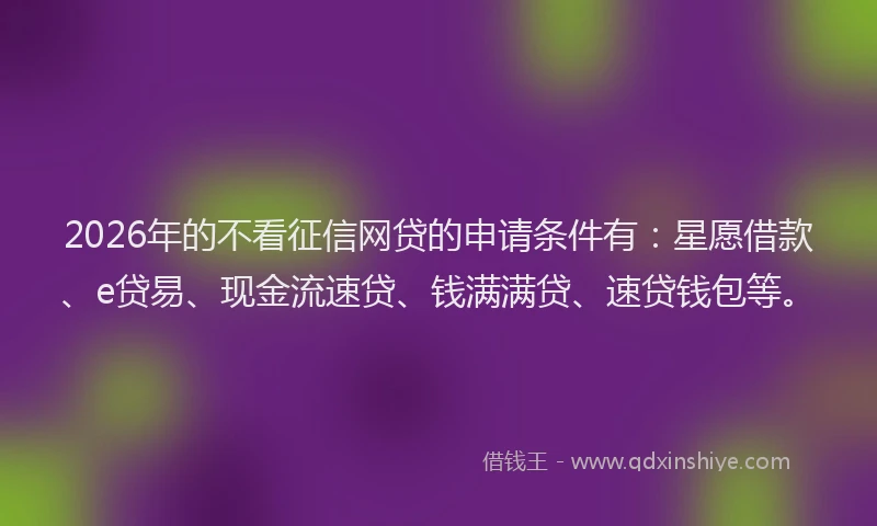 2026年的不看征信网贷的申请条件有：星愿借款、e贷易、现金流速贷、钱满满贷、速贷钱包等。