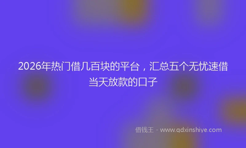 2026年热门借几百块的平台，汇总五个无忧速借当天放款的口子
