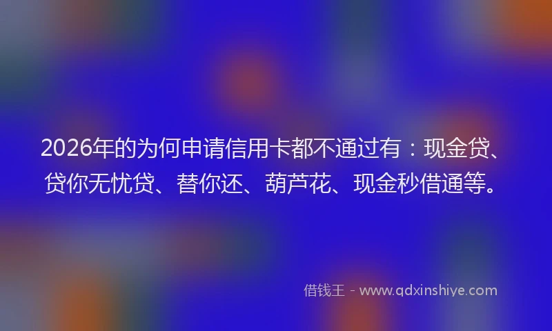 2026年的为何申请信用卡都不通过有：现金贷、贷你无忧贷、替你还、葫芦花、现金秒借通等。
