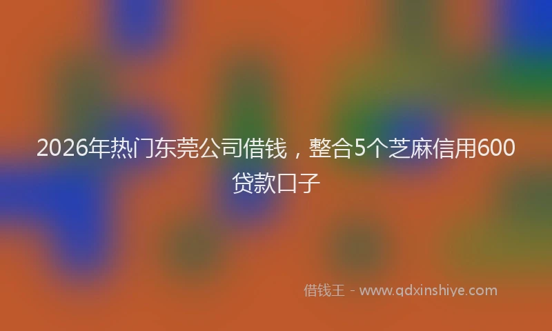 2026年热门东莞公司借钱，整合5个芝麻信用600贷款口子