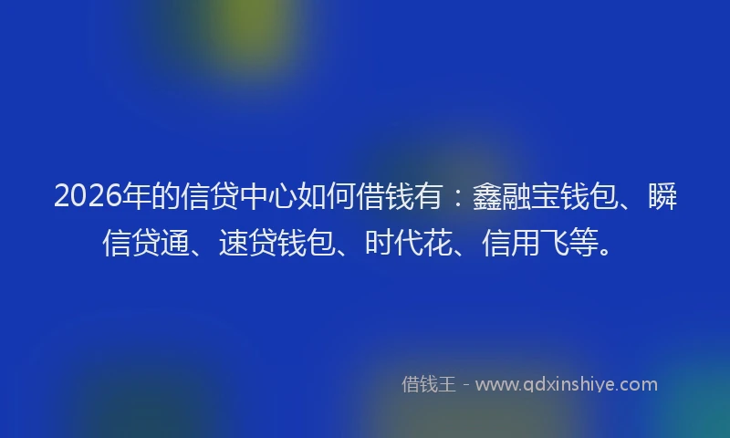 2026年的信贷中心如何借钱有：鑫融宝钱包、瞬信贷通、速贷钱包、时代花、信用飞等。