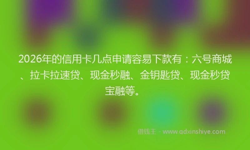 2026年的信用卡几点申请容易下款有：六号商城、拉卡拉速贷、现金秒融、金钥匙贷、现金秒贷宝融等。