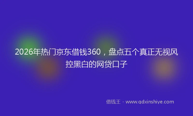 2026年热门京东借钱360，盘点五个真正无视风控黑白的网贷口子