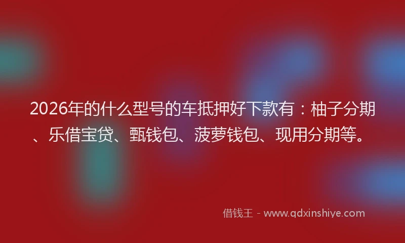2026年的什么型号的车抵押好下款有：柚子分期、乐借宝贷、甄钱包、菠萝钱包、现用分期等。