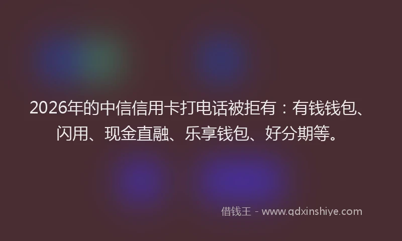 2026年的中信信用卡打电话被拒有：有钱钱包、闪用、现金直融、乐享钱包、好分期等。