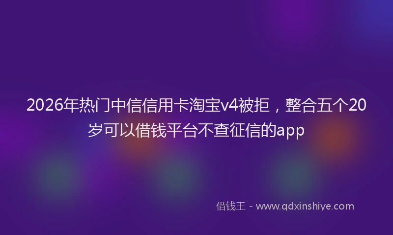 2026年热门中信信用卡淘宝v4被拒，整合五个20岁可以借钱平台不查征信的app