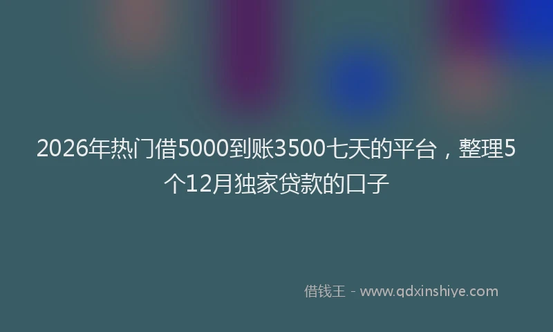 2026年热门借5000到账3500七天的平台，整理5个12月独家贷款的口子