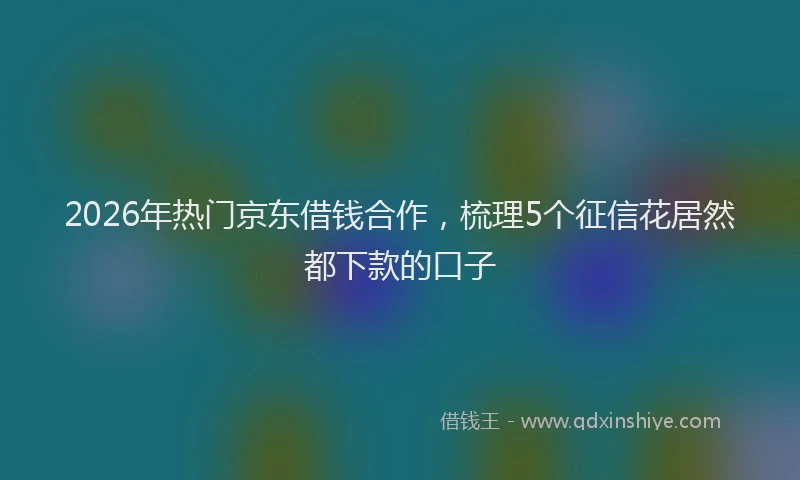 2026年热门京东借钱合作，梳理5个征信花居然都下款的口子