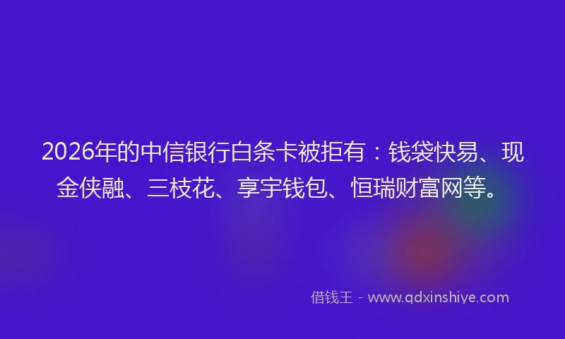 2026年的中信银行白条卡被拒有：钱袋快易、现金侠融、三枝花、享宇钱包、恒瑞财富网等。