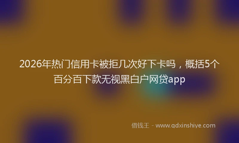 2026年热门信用卡被拒几次好下卡吗，概括5个百分百下款无视黑白户网贷app