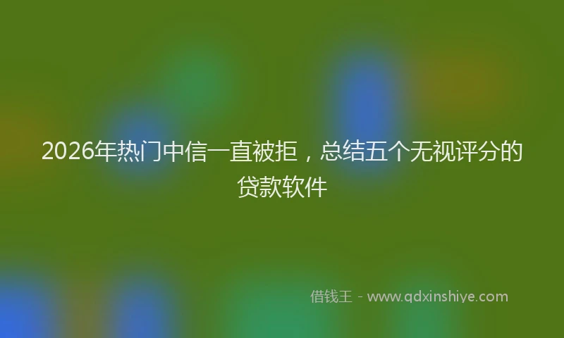 2026年热门中信一直被拒，总结五个无视评分的贷款软件