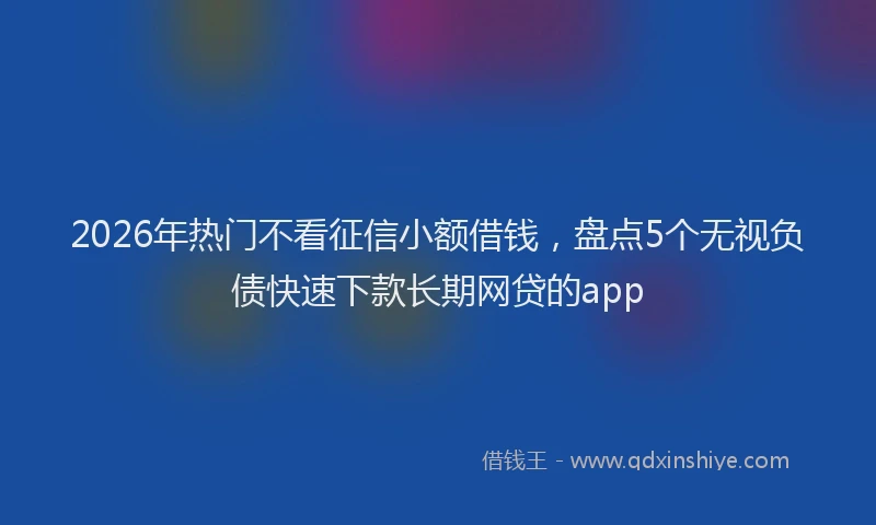 2026年热门不看征信小额借钱，盘点5个无视负债快速下款长期网贷的app