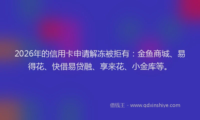 2026年的信用卡申请解冻被拒有：金鱼商城、易得花、快借易贷融、享来花、小金库等。