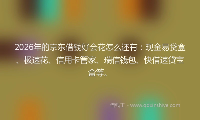 2026年的京东借钱好会花怎么还有：现金易贷盒、极速花、信用卡管家、瑞信钱包、快借速贷宝盒等。
