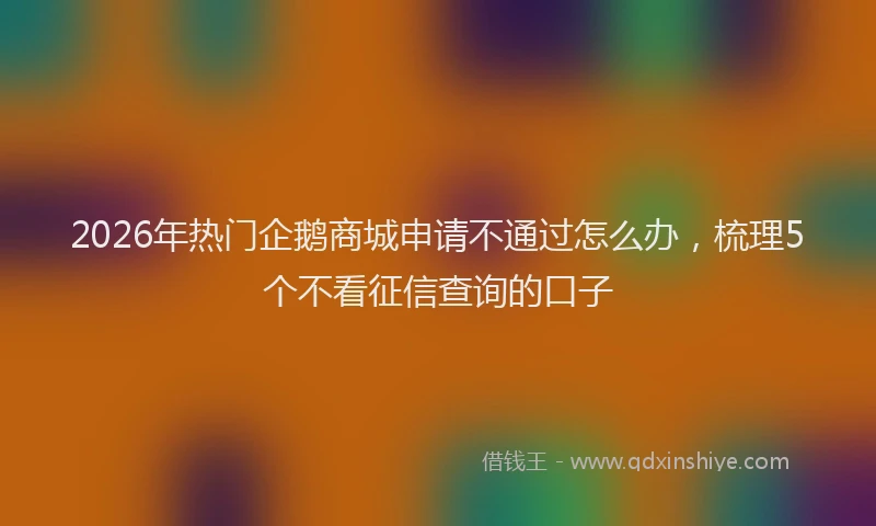 2026年热门企鹅商城申请不通过怎么办，梳理5个不看征信查询的口子