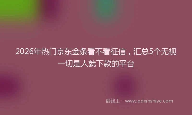 2026年热门京东金条看不看征信，汇总5个无视一切是人就下款的平台