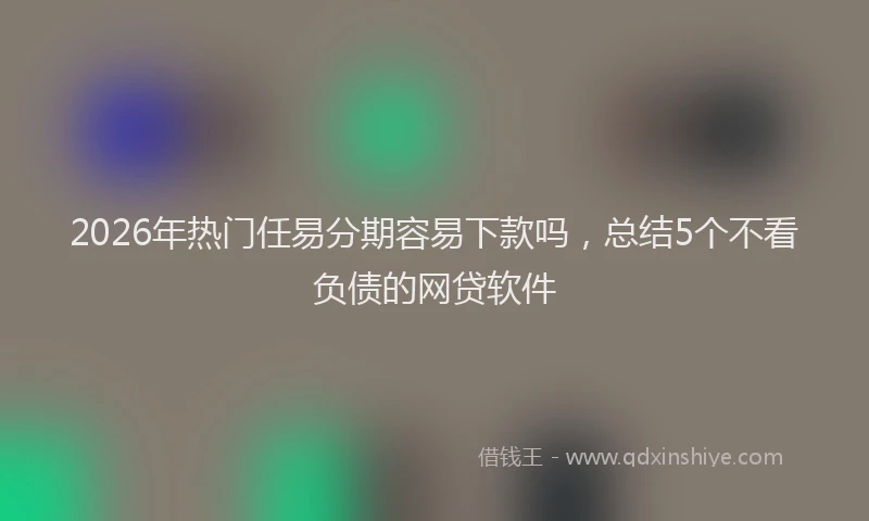 2026年热门任易分期容易下款吗，总结5个不看负债的网贷软件
