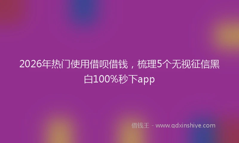 2026年热门使用借呗借钱，梳理5个无视征信黑白100%秒下app