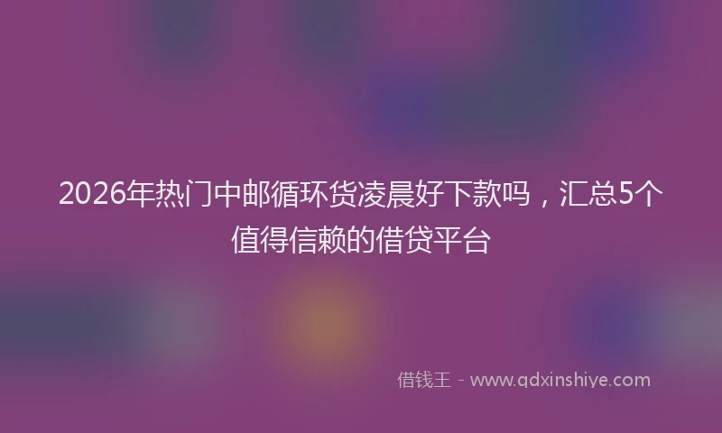 2026年热门中邮循环货凌晨好下款吗，汇总5个值得信赖的借贷平台