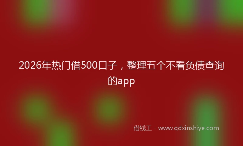 2026年热门借500口子，整理五个不看负债查询的app
