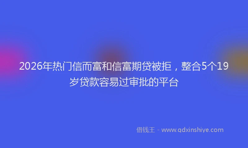2026年热门信而富和信富期贷被拒，整合5个19岁贷款容易过审批的平台