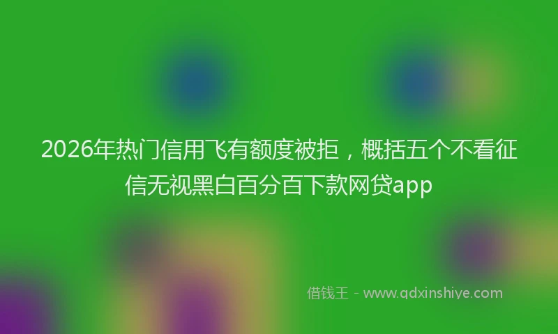 2026年热门信用飞有额度被拒，概括五个不看征信无视黑白百分百下款网贷app
