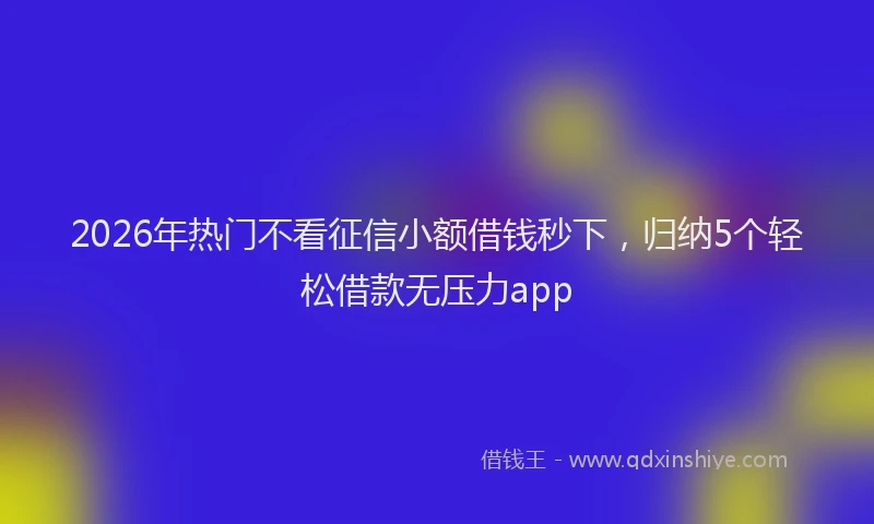 2026年热门不看征信小额借钱秒下，归纳5个轻松借款无压力app