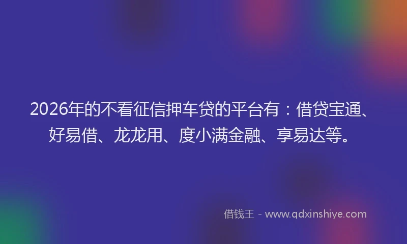 2026年的不看征信押车贷的平台有：借贷宝通、好易借、龙龙用、度小满金融、享易达等。