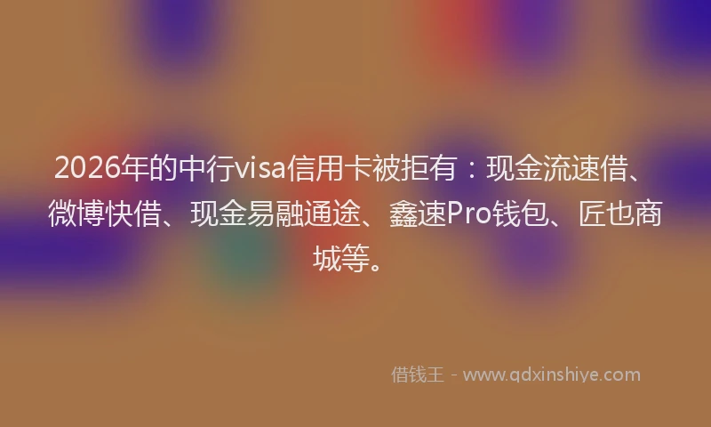 2026年的中行visa信用卡被拒有：现金流速借、微博快借、现金易融通途、鑫速Pro钱包、匠也商城等。