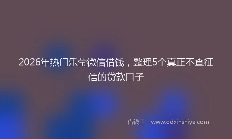2026年热门乐莹微信借钱，整理5个真正不查征信的贷款口子