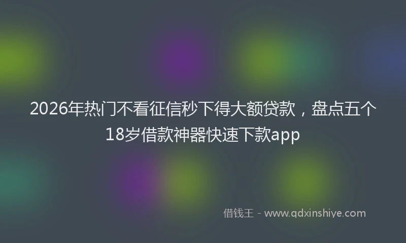 2026年热门不看征信秒下得大额贷款，盘点五个18岁借款神器快速下款app