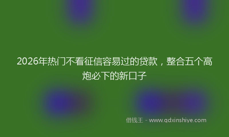 2026年热门不看征信容易过的贷款，整合五个高炮必下的新口子