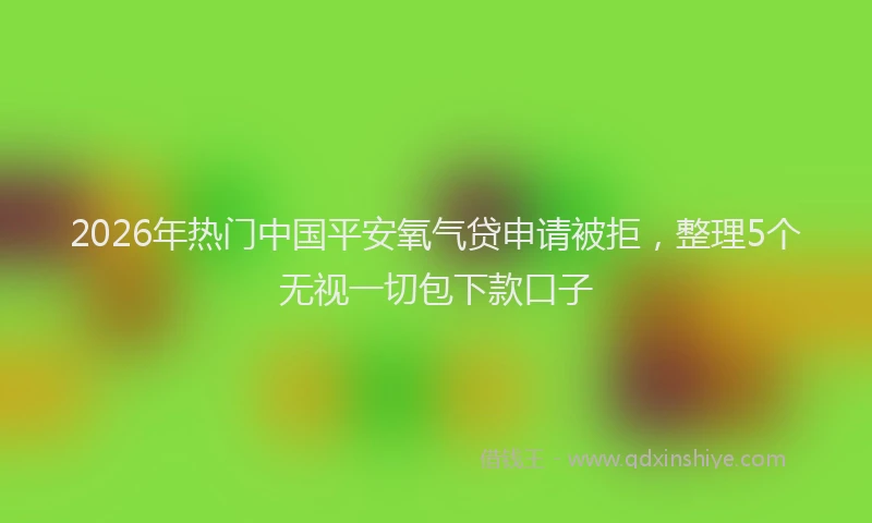2026年热门中国平安氧气贷申请被拒，整理5个无视一切包下款口子
