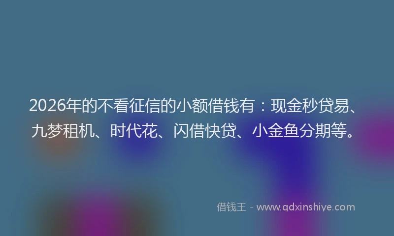 2026年的不看征信的小额借钱有：现金秒贷易、九梦租机、时代花、闪借快贷、小金鱼分期等。