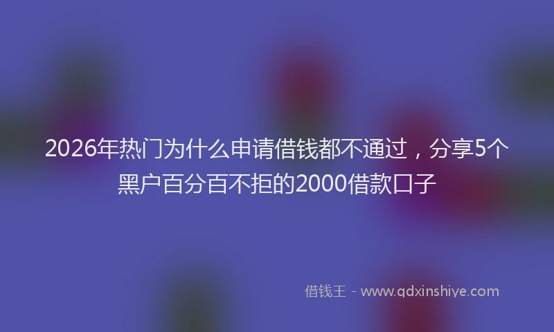 2026年热门为什么申请借钱都不通过，分享5个黑户百分百不拒的2000借款口子