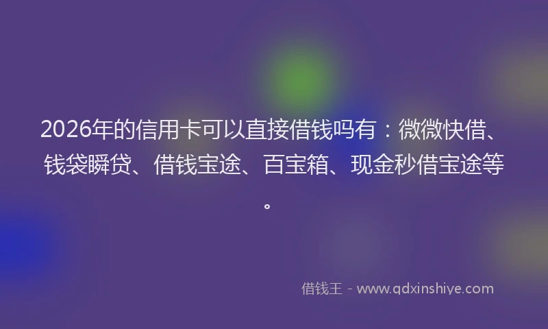 2026年的信用卡可以直接借钱吗有：微微快借、钱袋瞬贷、借钱宝途、百宝箱、现金秒借宝途等。