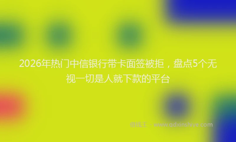 2026年热门中信银行带卡面签被拒，盘点5个无视一切是人就下款的平台