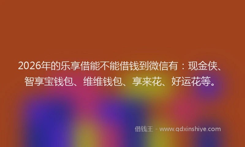 2026年的乐享借能不能借钱到微信有：现金侠、智享宝钱包、维维钱包、享来花、好运花等。