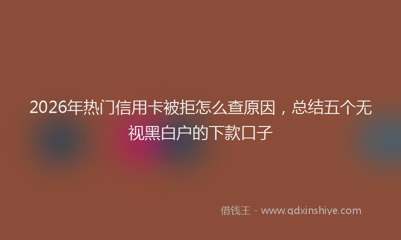 2026年热门信用卡被拒怎么查原因，总结五个无视黑白户的下款口子