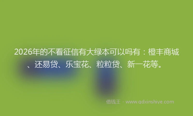 2026年的不看征信有大绿本可以吗有：橙丰商城、还易贷、乐宝花、粒粒贷、新一花等。