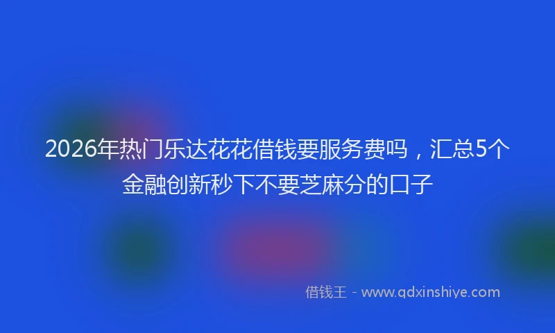 2026年热门乐达花花借钱要服务费吗，汇总5个金融创新秒下不要芝麻分的口子