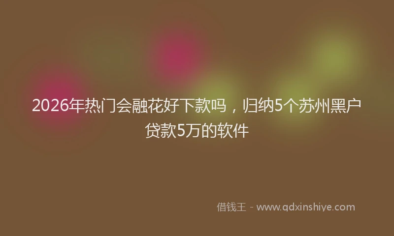 2026年热门会融花好下款吗，归纳5个苏州黑户贷款5万的软件