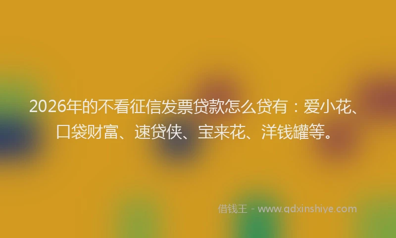 2026年的不看征信发票贷款怎么贷有：爱小花、口袋财富、速贷侠、宝来花、洋钱罐等。