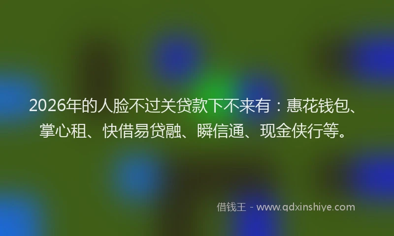 2026年的人脸不过关贷款下不来有：惠花钱包、掌心租、快借易贷融、瞬信通、现金侠行等。