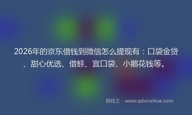 2026年的京东借钱到微信怎么提现有：口袋金贷、甜心优选、借蛙、宜口袋、小鹅花钱等。