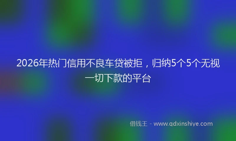 2026年热门信用不良车贷被拒，归纳5个5个无视一切下款的平台