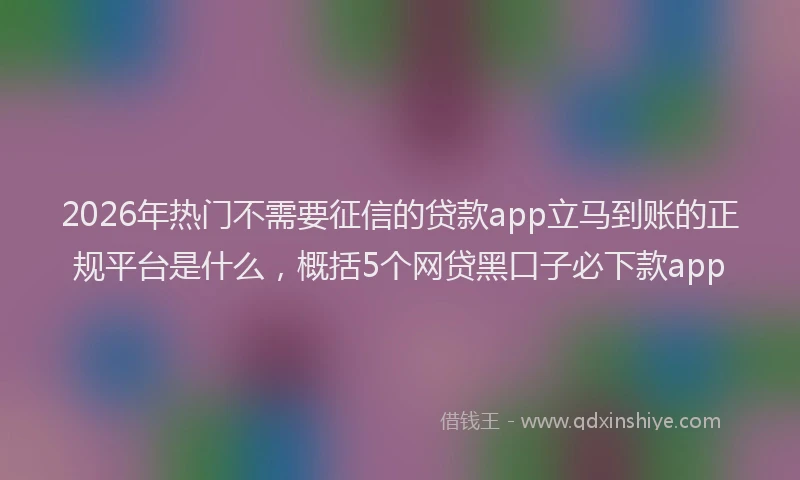 2026年热门不需要征信的贷款app立马到账的正规平台是什么，概括5个网贷黑口子必下款app